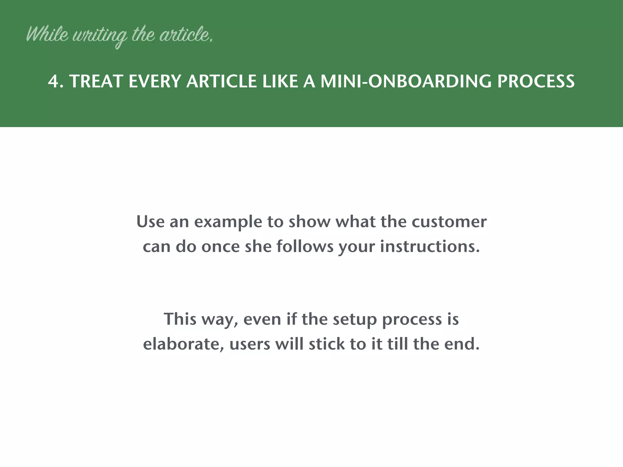 4. TREAT EVERY ARTICLE LIKE A MINI-ONBOARDING PROCESS
While writing the article,
Use an example to show what the customer
can do once she follows your instructions.
This way, even if the setup process is
elaborate, users will stick to it till the end.
 