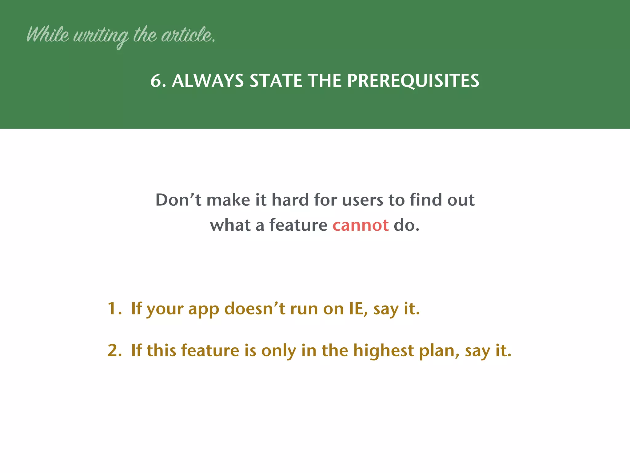 6. ALWAYS STATE THE PREREQUISITES
While writing the article,
Don’t make it hard for users to find out
what a feature cannot do.
1. If your app doesn’t run on IE, say it.
2. If this feature is only in the highest plan, say it.
 