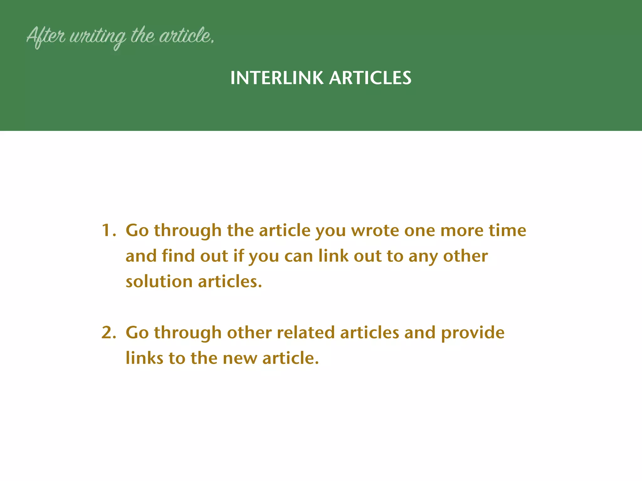 INTERLINK ARTICLES
After writing the article,
1. Go through the article you wrote one more time
and find out if you can link out to any other
solution articles.
2. Go through other related articles and provide
links to the new article.
 