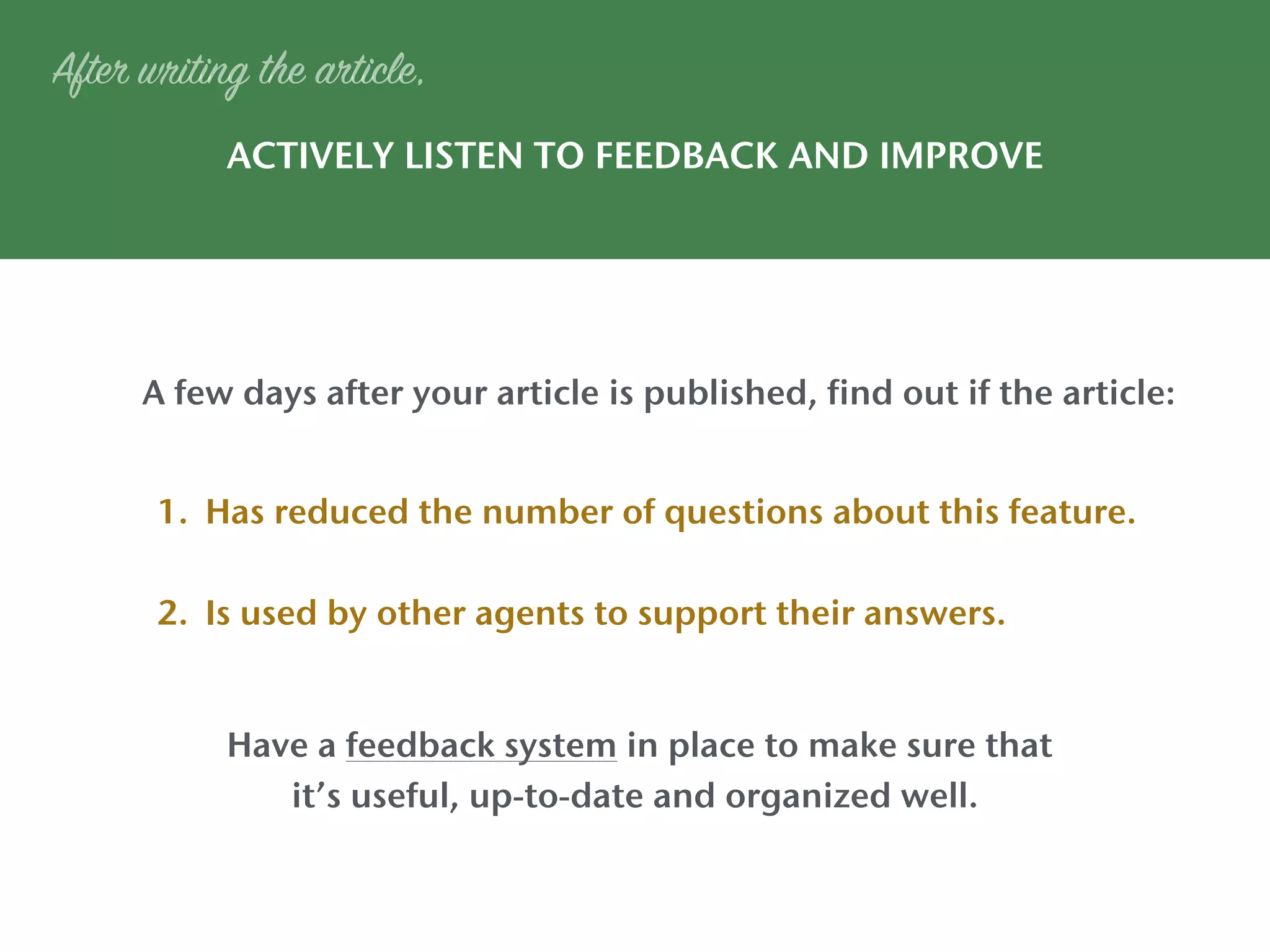 ACTIVELY LISTEN TO FEEDBACK AND IMPROVE
After writing the article,
1. Has reduced the number of questions about this feature.
2. Is used by other agents to support their answers.
A few days after your article is published, find out if the article:
Have a feedback system in place to make sure that
it’s useful, up-to-date and organized well.
 