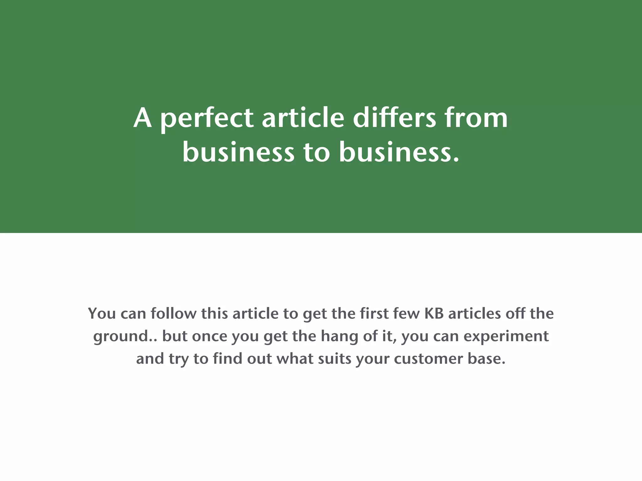 A perfect article differs from
business to business.
You can follow this article to get the first few KB articles off the
ground.. but once you get the hang of it, you can experiment
and try to find out what suits your customer base.
 