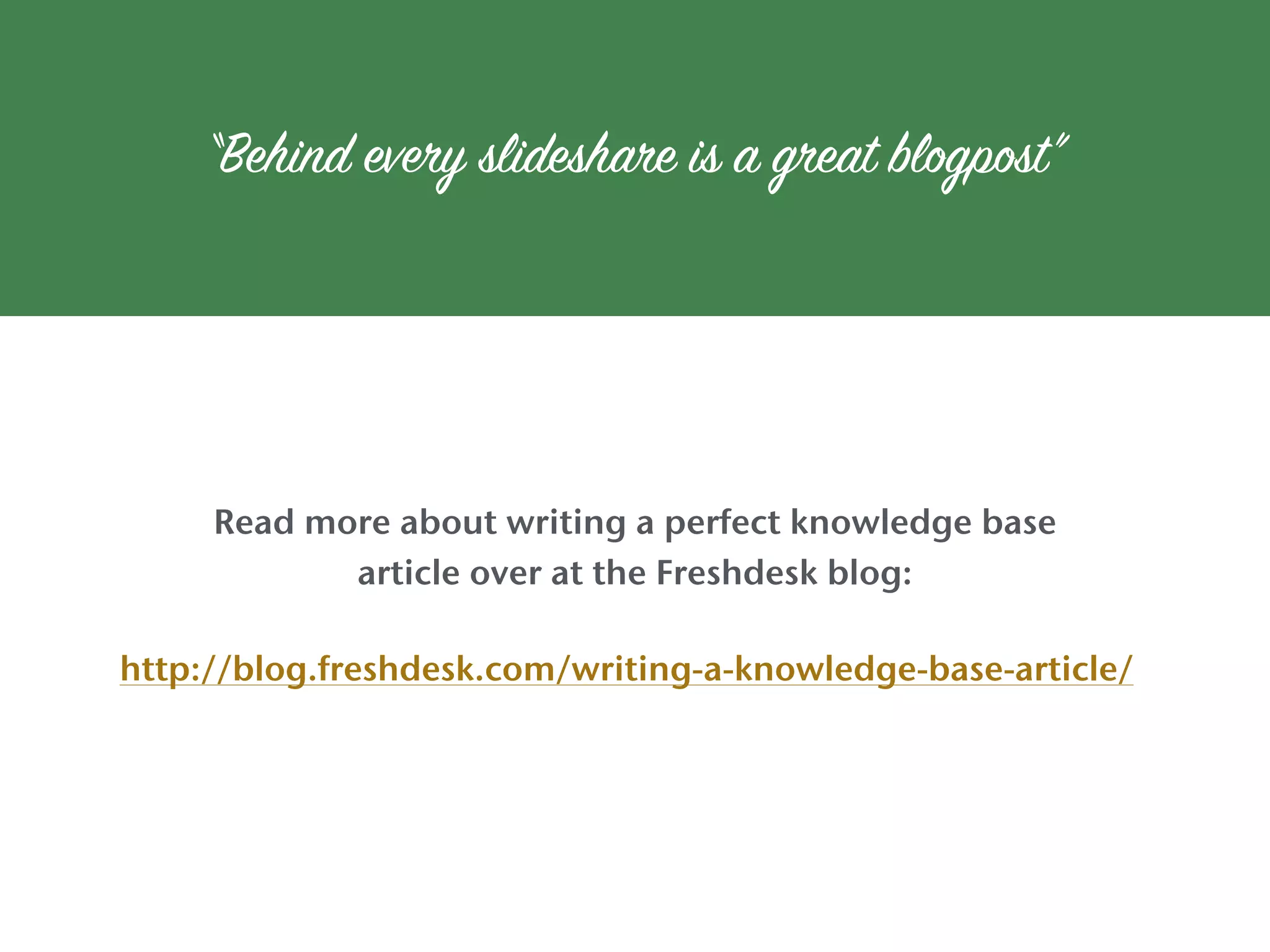 Read more about writing a perfect knowledge base
article over at the Freshdesk blog:
“Behind every slideshare is a great blogpost”
http://blog.freshdesk.com/writing-a-knowledge-base-article/
 