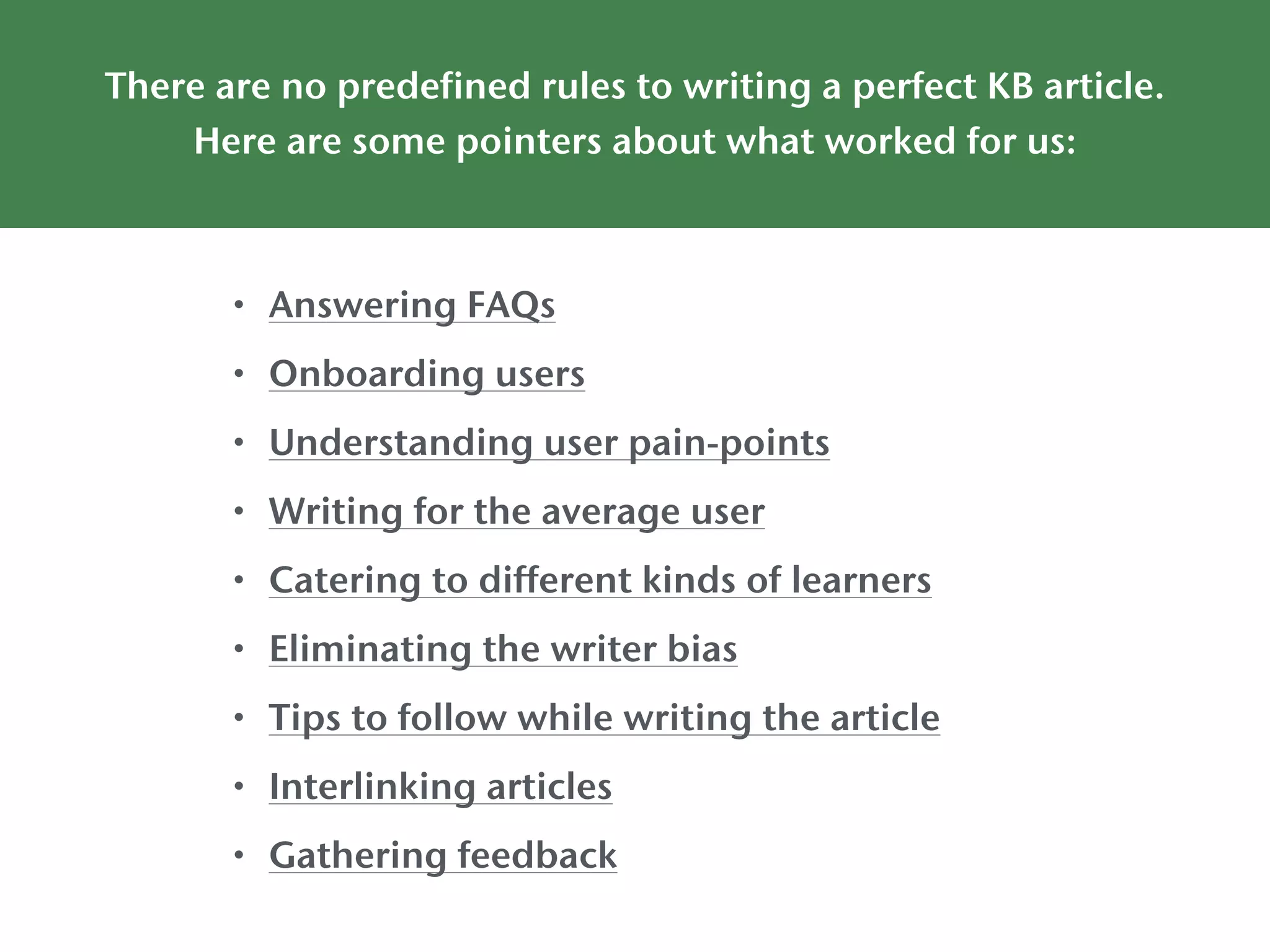 There are no predefined rules to writing a perfect KB article.
Here are some pointers about what worked for us:
• Answering FAQs
• Onboarding users
• Understanding user pain-points
• Writing for the average user
• Catering to different kinds of learners
• Eliminating the writer bias
• Tips to follow while writing the article
• Interlinking articles
• Gathering feedback
 