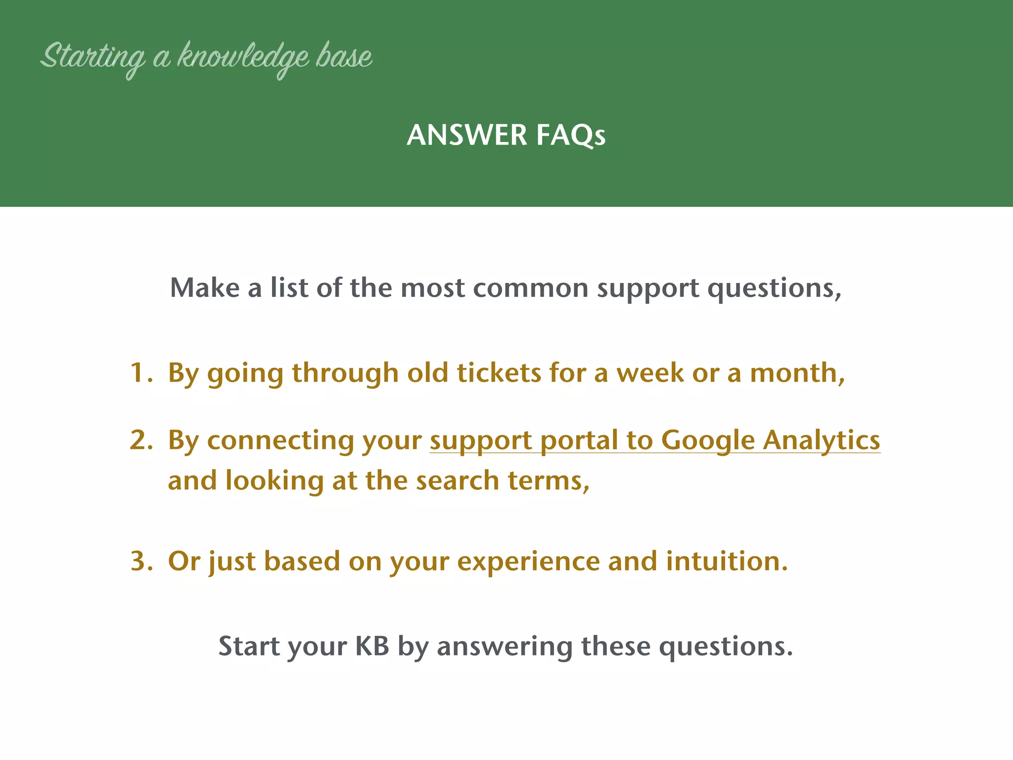 1. By going through old tickets for a week or a month,
2. By connecting your support portal to Google Analytics
and looking at the search terms,
3. Or just based on your experience and intuition.
Make a list of the most common support questions,
Start your KB by answering these questions.
ANSWER FAQs
Starting a knowledge base
 