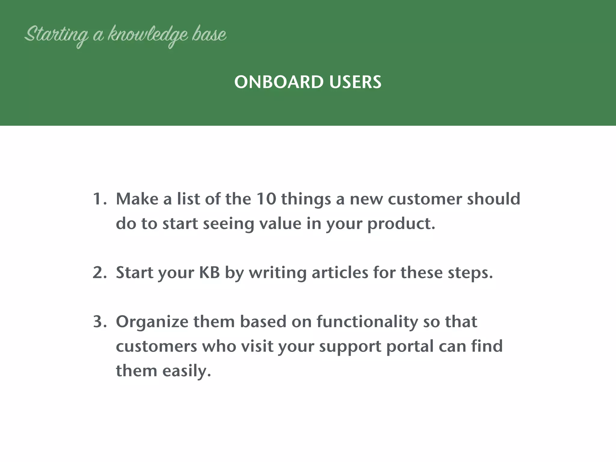1. Make a list of the 10 things a new customer should
do to start seeing value in your product.
2. Start your KB by writing articles for these steps.
3. Organize them based on functionality so that
customers who visit your support portal can find
them easily.
ONBOARD USERS
Starting a knowledge base
 