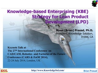 Brian Prasad
Knowledge-based Enterprising (KBE)
Strategy for Lean Product
Development (LPD)
Biren (Brian) Prasad, Ph.D.
President, Knowledge Solution,
Irvine, CA
http://www.KnowledgeSol.com/
Keynote Talk at
The 27th International Conference on
CAD/CAM, Robotics and Factories of the Future
Conference (CARS & FoOF 2014),
22-24 July 2014, London, UK
 