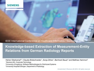IEEE International Conference on Healthcare Informatics / September 2014 
Knowledge-based Extraction of Measurement-Entity 
Relations from German Radiology Reports 
Heiner Oberkampf1,2, Claudia Bretschneider1, Sonja Zillner1, Bernhard Bauer2 and Matthias Hammon3 
1Siemens AG, Corporate Technology 
2University of Augsburg, Software Methodologies for Distributed Systems 
3University Hospital Erlangen, Department of Radiology 
Unrestricted © Siemens AG 2014. All rights reserved 
 