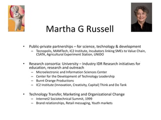 Martha G Russell
•   Public-private partnerships – for science, technology & development
     – Tecnopolis, MAMTech, IC2 Institute, Incubators linking SMEs to Value Chain,
       CSATA, Agricultural Experiment Station, UNIDO

•   Research consortia: University – Industry IDR Research initiatives for
    education, research and outreach
     –   Microelectronic and Information Sciences Center
     –   Center for the Development of Technology Leadership
     –   Burnt Orange Productions
     –   IC2 Institute (Innovation, Creativity, Capital) Think and Do Tank

•   Technology Transfer, Marketing and Organizational Change
     – Internet2 Sociotechnical Summit, 1999
     – Brand relationships, Retail messaging, Youth markets
 