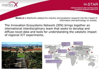 The Innovation Ecosystems Network (IEN) brings together an
international interdisciplinary team that seeks to develop and
diffuse novel data and tools for understanding the catalytic impact
of regional ICT experiments.
 