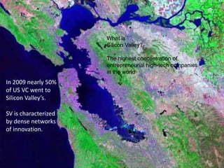 What is
                      Silicon Valley?

                      The highest concentration of
                      entrepreneurial high-tech companies
                      in the world
In 2009 nearly 50%
of US VC went to
Silicon Valley’s.

SV is characterized
by dense networks
of innovation.
 