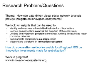 Research Problem/Questions

 Theme: How can data-driven visual social network analysis
 provide insights on innovation ecosystems?

 We look for insights that can be used to:
 • Identify and empower influential individuals for critical actions
 • Connect components to catalyze the evolution of the ecosystem
 • Develop and implement programs (meetings, funding, initiatives) to foster
   co-creator networks
 • Communicate complexity to co-create vision
 • Measure and transform an innovation ecosystem

 How do co-creation networks enable local/regional ROI on
 innovation investments made for globalization?

 Work in progress!
 www.innovation-ecosystems.org
 