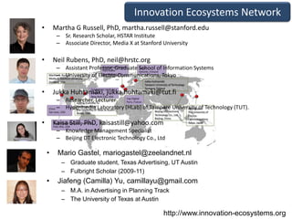 Innovation Ecosystems Network
•       Martha G Russell, PhD, martha.russell@stanford.edu
         – Sr. Research Scholar, HSTAR Institute
         – Associate Director, Media X at Stanford University

•       Neil Rubens, PhD, neil@hrstc.org
         – Assistant Professor, Graduate School of Information Systems
         – University of Electro-Communications, Tokyo

•       Jukka Huhtamäki, jukka.huhtamaki@tut.fi
         – Researcher, Lecturer
         – Hypermedia Laboratory (HLab) of Tampere University of Technology (TUT).

•       Kaisa Still, PhD, kaisastill@yahoo.com
         – Knowledge Management Specialist
         – Beijing DT Electronic Technology Co., Ltd

    •    Mario Gastel, mariogastel@zeelandnet.nl
          – Graduate student, Texas Advertising, UT Austin
          – Fulbright Scholar (2009-11)
    •    Jiafeng (Camilla) Yu, camillayu@gmail.com
          – M.A. in Advertising in Planning Track
          – The University of Texas at Austin

                                                   http://www.innovation-ecosystems.org
 