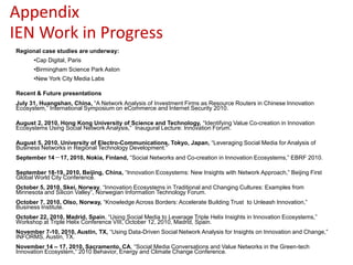 Appendix
IEN Work in Progress
Regional case studies are underway:
      •Cap Digital, Paris
      •Birmingham Science Park Aston
      •New York City Media Labs

Recent & Future presentations
July 31, Huangshan, China, “A Network Analysis of Investment Firms as Resource Routers in Chinese Innovation
Ecosystem,” International Symposium on eCommerce and Internet Security 2010.

August 2, 2010, Hong Kong University of Science and Technology, “Identifying Value Co-creation in Innovation
Ecosystems Using Social Network Analysis,” Inaugural Lecture: Innovation Forum.

August 5, 2010, University of Electro-Communications, Tokyo, Japan, “Leveraging Social Media for Analysis of
Business Networks in Regional Technology Development.”
September 14－17, 2010, Nokia, Finland, “Social Networks and Co-creation in Innovation Ecosystems,” EBRF 2010.

September 18-19, 2010, Beijing, China, “Innovation Ecosystems: New Insights with Network Approach,” Beijing First
Global World City Conference.
October 5, 2010, Skei, Norway, “Innovation Ecosystems in Traditional and Changing Cultures: Examples from
Minnesota and Silicon Valley”, Norwegian Information Technology Forum.
October 7, 2010, Olso, Norway, “Knowledge Across Borders: Accelerate Building Trust to Unleash Innovation,”
Business Institute.
October 22, 2010, Madrid, Spain, “Using Social Media to Leverage Triple Helix Insights in Innovation Ecosystems,”
Workshop at Triple Helix Conference VIII, October 12, 2010, Madrid, Spain.
November 7-10, 2010, Austin, TX, “Using Data-Driven Social Network Analysis for Insights on Innovation and Change,”
INFORMS, Austin, TX.
November 14 – 17, 2010, Sacramento, CA, “Social Media Conversations and Value Networks in the Green-tech
Innovation Ecosystem,” 2010 Behavior, Energy and Climate Change Conference.
 