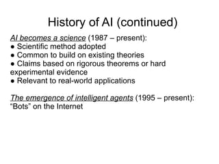 History of AI (continued)
AI becomes a science (1987 – present):
● Scientific method adopted
● Common to build on existing theories
● Claims based on rigorous theorems or hard
experimental evidence
● Relevant to real-world applications

The emergence of intelligent agents (1995 – present):
“Bots” on the Internet
 