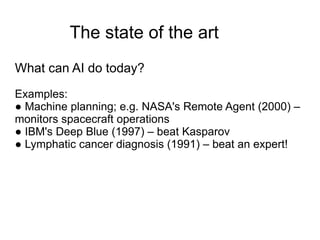 The state of the art
What can AI do today?
Examples:
● Machine planning; e.g. NASA's Remote Agent (2000) –
monitors spacecraft operations
● IBM's Deep Blue (1997) – beat Kasparov
● Lymphatic cancer diagnosis (1991) – beat an expert!
 