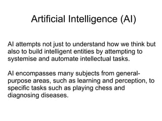 Artificial Intelligence (AI)

AI attempts not just to understand how we think but
also to build intelligent entities by attempting to
systemise and automate intellectual tasks.

AI encompasses many subjects from general-
purpose areas, such as learning and perception, to
specific tasks such as playing chess and
diagnosing diseases.
 