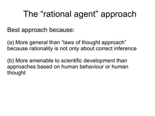 The “rational agent” approach
Best approach because:
(a) More general than “laws of thought approach”
because rationality is not only about correct inference

(b) More amenable to scientific development than
approaches based on human behaviour or human
thought
 