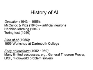 History of AI
Gestation (1943 – 1955):
McCulloc & Pitts (1943) – artificial neurons
Hebbian learning (1949)
Turing test (1950)

Birth of AI (1956):
1956 Workshop at Dartmouth College

Early enthusiasm (1952-1969):
Many limited successes; e.g., General Theorem Prover,
LISP, microworld problem solvers
 
