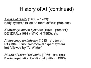 History of AI (continued)
A dose of reality (1966 – 1973):
Early systems failed on more difficult problems

Knowledge-based systems (1969 – present):
DENDRAL (1099); MYCIN (1980); etc

AI becomes an industry (1980 - present):
R1 (1982) - first commercial expert system
but followed by “AI Winter”

Return of neural networks (1986 - present):
Back-propagation building algorithm (1986)
 