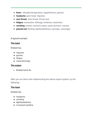  
 
● fever​:​ elevated temperature, hyperthermia, pyrexia. 
● headache​:​ pain head, migraine. 
● sore throat​:​ pain throat, throat sore. 
● fatigue​:​ exhaustion, lethargy, tiredness, weariness. 
● vomiting​:​ emesis, stomach upset, upset stomach, nausea. 
● passed out​:​ fainting, lightheadedness, syncope, vasovagal. 
 
A typical example​: 
The input 
Khaled has: 
● migraine 
● pyrexia 
● fatigue 
● nasal discharge
The output 
● Khaled ​has/is​ ​flu. 
 
After you are done with implementing the above expert system, try the 
following: 
The input 
Khaled has: 
● headache 
● vomiting 
● lightheadedness 
● increased waistline 
 