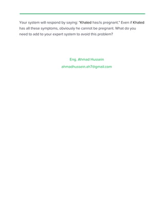  
 
Your system will respond by saying: "​Khaled​ has/is pregnant." Even if ​Khaled 
has all these symptoms, obviously he cannot be pregnant. What do you 
need to add to your expert system to avoid this problem?  
 
 
Eng. Ahmad Hussein 
ahmadhussein.ah7@gmail.com 
 
 
 
 