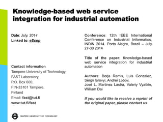 Knowledge-based web service 
integration for industrial automation 
Date: July, 2014 
Linked to: eScop 
Contact information 
Tampere University of Technology, 
FAST Laboratory, 
P.O. Box 600, 
FIN-33101 Tampere, 
Finland 
Email: fast@tut.fi 
www.tut.fi/fast 
Conference: 12th IEEE International 
Conference on Industrial Informatics, 
INDIN 2014. Porto Alegre, Brazil – July 
27-30 2014 
Title of the paper: Knowledge-based 
web service integration for industrial 
automation 
Authors: Borja Ramis, Luis Gonzalez, 
Sergii Iarovyi, Andrei Lobov, 
José L. Martinez Lastra, Valeriy Vyatkin, 
William Dai 
If you would like to receive a reprint of 
the original paper, please contact us 
 