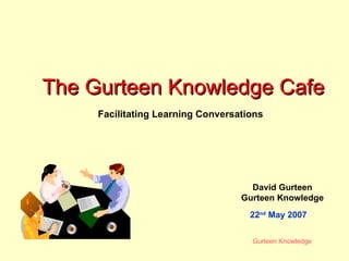 The Gurteen Knowledge Cafe David Gurteen Gurteen Knowledge Facilitating Learning Conversations 22 nd  May 2007 