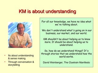 KM is about understanding For all our knowledge, we have no idea what we're talking about. We don't understand what's going on in our business, our market, and our world. KM shouldn’t be about helping us to know more. It should be about helping us to understand. So, how do we understand things? It's through stories that we understand how the world works. David Weinberger, The Cluetrain Manifesto Its about understanding & sense making Through conversation & storytelling 