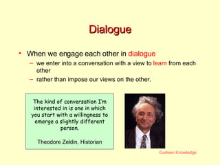 Dialogue When we engage each other in  dialogue we enter into a conversation with a view to  learn  from each other rather than impose our views on the other. The kind of conversation I’m interested in is one in which you start with a willingness to emerge a slightly different person. Theodore Zeldin, Historian 