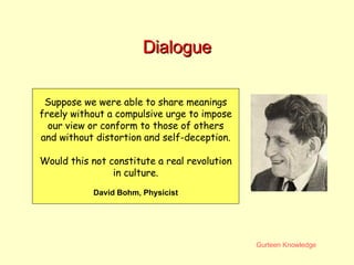 Dialogue Suppose we were able to share meanings freely without a compulsive urge to impose our view or conform to those of others and without distortion and self-deception.  Would this not constitute a real revolution in culture. David Bohm, Physicist 