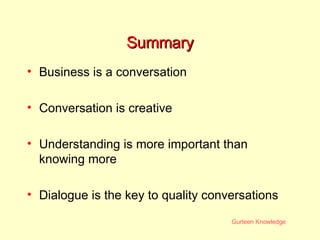 Summary Business is a conversation Conversation is creative Understanding is more important than knowing more Dialogue is the key to quality conversations 