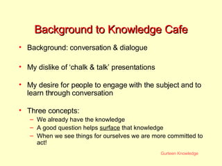 Background to Knowledge Cafe Background: conversation & dialogue My dislike of ‘chalk & talk’ presentations My desire for people to engage with the subject and to learn through conversation Three concepts: We already have the knowledge A good question helps  surface  that knowledge When we see things for ourselves we are more committed to act! 