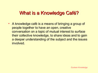 What is a Knowledge Café? A knowledge café is a means of bringing a group of people together to have an open, creative conversation on a topic of mutual interest to surface their collective knowledge, to share ideas and to gain a deeper understanding of the subject and the issues involved.  