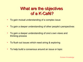 What are the objectives  of a K-Caf é ? To gain mutual understanding of a complex issue To gain a deeper understanding of other people’s perspectives To gain a deeper understanding of one’s own views and thinking process To flush out issues which need airing & exploring To help build a consensus around an issue or topic 