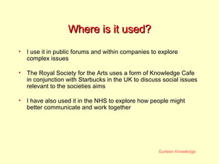 Where is it used? I use it in public forums and within companies to explore complex issues  The Royal Society for the Arts uses a form of Knowledge Cafe in conjunction with Starbucks in the UK to discuss social issues relevant to the societies aims I have also used it in the NHS to explore how people might better communicate and work together 