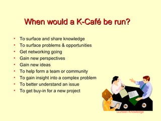 When would a K-Café be run? To surface and share knowledge  To surface problems & opportunities Get networking going Gain new perspectives Gain new ideas To help form a team or community To gain insight into a complex problem To better understand an issue To get buy-in for a new project 
