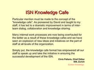 ISN Knowledge Cafe Particular mention must be made to the concept of the "knowledge cafe". As pioneered by David and taught to my staff, it has led to a dramatic improvement in terms of inter-team dialog, collaboration and knowledge sharing.  Many internal work processes are now being overhauled for the better as a result of these knowledge cafes and we have seen an explosion of new ideas and initiatives on the part of staff at all levels of the organization.  Simply put, the knowledge cafe format has empowered all our staff to speak up and take the initiative in ensuring the successful development of the ISN.  Chris Pallaris, Chief Editor ISN, Zurich 