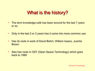 What is the history? The term knowledge-café has been around for the last 7 years or so  Only in the last 2 or 3 years has it come into more common use Has its roots in work of David Bohm, William Isaacs, Juanita Brown Also has roots in OST (Open Space Technology) which goes back to 1989 