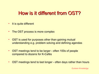 How is it different from OST? It is quite different The OST process is more complex OST is used for purposes other than gaining mutual understanding e.g. problem solving and defining agendas OST meetings tend to be larger - often 100s of people compared to dozens for K-Cafés OST meetings tend to last longer - often days rather than hours 