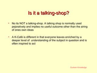 Is it a talking-shop? No its NOT a talking-shop. A talking shop is normally used pejoratively and implies no useful outcome other than the airing of ones own ideas A K-Caf é  is different in that everyone leaves enriched by a deeper level of  understanding of the subject in question and is often inspired to act 