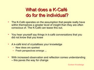 What does a K-Café  do for the individual? The K-Caf é operates on the assumption that people really have within themselves a greater level of insight than they are often conscious of. The  K-Caf é  can tease this out. You hear yourself say things in k-café conversations that you did not know that you knew  A k-café kind of crystallises your knowledge New ideas are sparked Fresh perspectives emerge ... With increased observation and reflection comes understanding – this paves the way for change 
