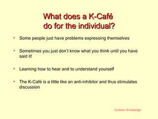What does a K-Café  do for the individual? Some people just have problems expressing themselves  Sometimes you just don’t know what you think until you have said it! Learning how to hear and to understand yourself The K-Café is a little like an anti-inhibitor and thus stimulates discussion 