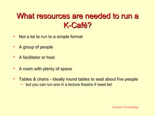 What resources are needed to run a K-Caf é? Not a lot to run to a simple format A group of people A facilitator or host A room with plenty of space Tables & chairs - ideally round tables to seat about five people but you can run one in a lecture theatre if need be! 