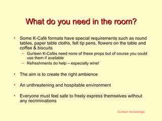 What do you need in the room? Some K-Café formats have special requirements such as round tables, paper table cloths, felt tip pens, flowers on the table and coffee & biscuits Gurteen K-Cafés need none of these props but of course you could use them if available Refreshments do help – especially wine! The aim is to create the right ambience An unthreatening and hospitable environment Everyone must feel safe to freely express themselves without any recriminations 