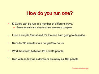 How do you run one? K-Cafés can be run in a number of different ways. Some formats are simple others are more complex I use a simple format and it’s the one I am going to describe Runs for 90 minutes to a couple/few hours Work best with between 20 and 30 people Run with as few as a dozen or as many as 100 people 