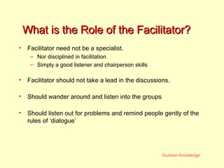 What is the Role of the Facilitator? Facilitator need not be a specialist. Nor disciplined in facilitation Simply a good listener and chairperson skills Facilitator should not take a lead in the discussions. Should wander around and listen into the groups Should listen out for problems and remind people gently of the rules of ‘dialogue’ 