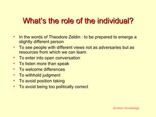 What’s the role of the individual? In the words of Theodore Zeldin : to be prepared to emerge a slightly different person To see people with different views not as adversaries but as resources from which we can learn To enter into open conversation To listen more than speak To welcome differences To withhold judgment To avoid position taking To avoid being too politically correct 