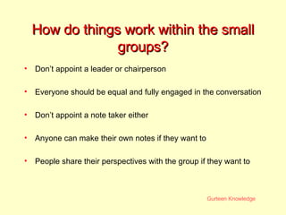 How do things work within the small groups? Don’t appoint a leader or chairperson Everyone should be equal and fully engaged in the conversation Don’t appoint a note taker either Anyone can make their own notes if they want to People share their perspectives with the group if they want to 