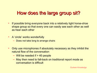 How does the large group sit? If possible bring everyone back into a relatively tight horse-shoe shape group so that every one can easily see each other as well as hear each other A ‘circle’ works wonderfully Does not take long to arrange chairs Only use microphones if absolutely necessary as they inhibit the natural flow of the conversation Will be needed if > 40 people May then need to fall-back on traditional report mode as conversation is difficult 