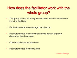 How does the facilitator work with the whole group? The group should be doing the work with minimal intervention from the facilitator Facilitator needs to encourage participation Facilitator needs to ensure that no one person or group dominates the discussion Connects diverse perspectives Facilitator needs to keep to time 